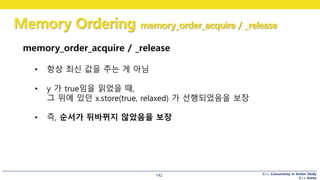 C++ Concurrency in Action Study
C++ Korea
Memory Ordering memory_order_acquire / _release
142
memory_order_acquire / _release
• 항상 최신 값을 주는 게 아님
• y 가 true임을 읽었을 때,
그 위에 있던 x.store(true, relaxed) 가 선행되었음을 보장
• 즉, 순서가 뒤바뀌지 않았음을 보장
 