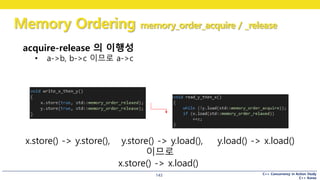 C++ Concurrency in Action Study
C++ Korea
Memory Ordering memory_order_acquire / _release
143
acquire-release 의 이행성
• a->b, b->c 이므로 a->c
x.store() -> y.store(), y.store() -> y.load(), y.load() -> x.load()
이므로
x.store() -> x.load()
 