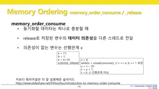 C++ Concurrency in Action Study
C++ Korea
Memory Ordering memory_order_consume / _release
146
memory_order_consume
• 동기화할 데이터는 하나로 충분할 때
• release로 저장된 변수의 데이터 의존성을 다른 스레드로 전달
• 의존성이 없는 변수는 선행관계 x
k = 11;
b = 1;
e = b+10;
a.store(e, release)
x = 0;
while(x = a.load(consume)); // x == e, b == 1 보장
y = x – 10;
x = y + 1;
t = k; // 선행관계 아님
저보다 훠어어얼씬 더 잘 설명해준 슬라이드
http://www.slideshare.net/YiHsiuHsu/introduction-to-memory-order-consume
 