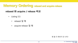 C++ Concurrency in Action Study
C++ Korea
Memory Ordering relaxed and acquire-release
147
relaxed 와 acquire / release 비교
• Listing 5.5
• relaxed 일 때
• acquire-release 일 때
왜 둘 다 에러가 안 나지?
 