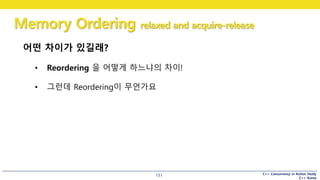 C++ Concurrency in Action Study
C++ Korea
Memory Ordering relaxed and acquire-release
151
어떤 차이가 있길래?
• Reordering 을 어떻게 하느냐의 차이!
• 그런데 Reordering이 무언가요
 