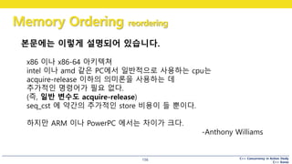 C++ Concurrency in Action Study
C++ Korea
Memory Ordering reordering
156
x86 이나 x86-64 아키텍쳐
intel 이나 amd 같은 PC에서 일반적으로 사용하는 cpu는
acquire-release 이하의 의미론을 사용하는 데
추가적인 명령어가 필요 없다.
(즉, 일반 변수도 acquire-release)
seq_cst 에 약간의 추가적인 store 비용이 들 뿐이다.
하지만 ARM 이나 PowerPC 에서는 차이가 크다.
-Anthony Williams
본문에는 이렇게 설명되어 있습니다.
 