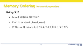C++ Concurrency in Action Study
C++ Korea
Memory Ordering for atomic operation
167
Listing 5.13
• fence를 사용하여 동기화하기
• C++11 : std::atomic_thread_fence()
• (주의) ++a 를 mfence 로 감싼다고 아토믹이 되는 것은 아님
 