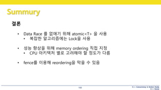 C++ Concurrency in Action Study
C++ Korea
Summury
168
결론
• Data Race 를 없애기 위해 atomic<T> 을 사용
• 복잡한 알고리즘에는 Lock을 사용
• 성능 향상을 위해 memory ordering 직접 지정
• CPU 아키텍처 별로 고려해야 할 정도가 다름
• fence를 이용해 reordering을 막을 수 있음
 