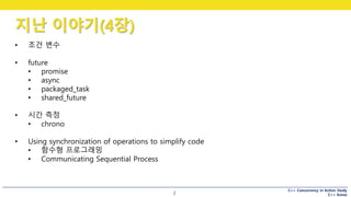C++ Concurrency in Action Study
C++ Korea
지난 이야기(4장)
2
• 조건 변수
• future
• promise
• async
• packaged_task
• shared_future
• 시간 측정
• chrono
• Using synchronization of operations to simplify code
• 함수형 프로그래밍
• Communicating Sequential Process
 