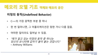 C++ Concurrency in Action Study
C++ Korea
메모리 모델 기초 객체와 메모리 공간
20
미정의 동작(Undefined Behavior)
• C++의 가장 끔찍한 부분 중 하나
• 한 번 일어나면, 그 어플리케이션은 망한 거나 다름 없음.
• 어떠한 일이라도 일어날 수 있음.
• “제가 알고 있는 미정의 동작 중 하나는
당신의 모니터에 갑자기 불이 붙는 것입니다.”
– Anthony Williams
 