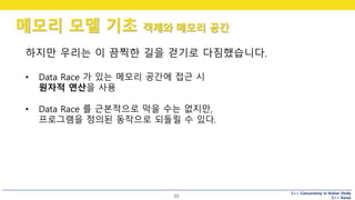 C++ Concurrency in Action Study
C++ Korea
메모리 모델 기초 객체와 메모리 공간
22
하지만 우리는 이 끔찍한 길을 걷기로 다짐했습니다.
• Data Race 가 있는 메모리 공간에 접근 시
원자적 연산을 사용
• Data Race 를 근본적으로 막을 수는 없지만,
프로그램을 정의된 동작으로 되돌릴 수 있다.
 