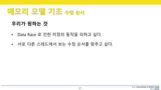 C++ Concurrency in Action Study
C++ Korea
메모리 모델 기초 수정 순서
27
우리가 원하는 것
• Data Race 로 인한 미정의 동작을 피하고 싶다.
• 서로 다른 스레드에서 보는 수정 순서를 맞추고 싶다.
 