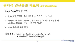C++ Concurrency in Action Study
C++ Korea
원자적 연산들과 자료형 표준 atomic type
39
Lock Free(무잠금) 란?
• Lock 없이 연산을 즉시 완료할 수 있으면 Lock Free!
• 뮤텍스나 Critical Section 같은 “Lock” 은 획득하지 못했을 시
스레드의 Sleep을 유발 -> 성능에 치명적
• Lock 은 적을 수록 좋다.
대표 함수 – InterlockedAdd(), InterlockedExchange(),
InterlockedCompareExchange()
 