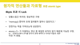 C++ Concurrency in Action Study
C++ Korea
원자적 연산들과 자료형 표준 atomic type
49
8byte 초과 시 Lock
• 당황스럽긴 하지만, 정상적인 구현
• “memcpy() 쯤이야 오래 걸려봤자 얼마나 걸린다고..”
• 언젠가는 락을 가져오는데 성공한다.
• atomic<T> 가 지원하는 연산 중 복잡한 로직이 없기 때문에 가능한 구현.
ex : “컨테이너에서 유저를 찾아서 현재 체력이 0 이하면 마을로 귀환“
이런 거 못함.
 