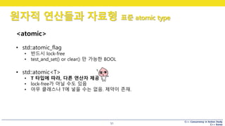 C++ Concurrency in Action Study
C++ Korea
원자적 연산들과 자료형 표준 atomic type
51
<atomic>
• std::atomic_flag
• 반드시 lock-free
• test_and_set() or clear() 만 가능한 BOOL
• std::atomic<T>
• T 타입에 따라, 다른 연산자 제공
• lock-free가 아닐 수도 있음
• 아무 클래스나 T에 넣을 수는 없음. 제약이 존재.
 