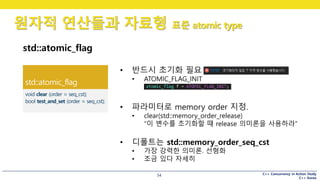 C++ Concurrency in Action Study
C++ Korea
원자적 연산들과 자료형 표준 atomic type
54
std::atomic_flag
• 반드시 초기화 필요
• ATOMIC_FLAG_INIT
• 파라미터로 memory order 지정.
• clear(std::memory_order_release)
“이 변수를 초기화할 때 release 의미론을 사용하라”
• 디폴트는 std::memory_order_seq_cst
• 가장 강력한 의미론. 선형화
• 조금 있다 자세히
 