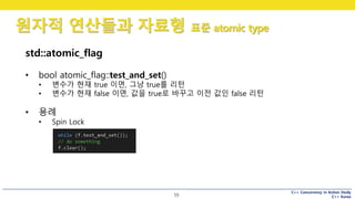 C++ Concurrency in Action Study
C++ Korea
원자적 연산들과 자료형 표준 atomic type
55
std::atomic_flag
• bool atomic_flag::test_and_set()
• 변수가 현재 true 이면, 그냥 true를 리턴
• 변수가 현재 false 이면, 값을 true로 바꾸고 이전 값인 false 리턴
• 용례
• Spin Lock
 