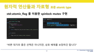 C++ Concurrency in Action Study
C++ Korea
원자적 연산들과 자료형 표준 atomic type
57
std::atomic_flag 를 이용한 spinlock mutex 구현
“바쁜 대기라 좋은 선택은 아니지만, 상호 배제를 보장하긴 합니다”
 