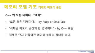 C++ Concurrency in Action Study
C++ Korea
메모리 모델 기초 객체와 메모리 공간
6
C++ 의 모든 데이터 : “객체”
• “모든 것은 객체이다.” - by Ruby or SmallTalk
• “객체란 메모리 공간의 한 영역이다.” - by C++ 표준
• 객체란 단지 만들어진 데이터 블록의 상태를 의미.
 