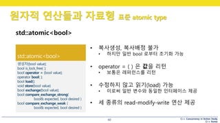 C++ Concurrency in Action Study
C++ Korea
원자적 연산들과 자료형 표준 atomic type
60
std::atomic<bool>
• 복사생성, 복사배정 불가
• 하지만 일반 bool 로부터 초기화 가능
• operator = ( ) 은 값을 리턴
• 보통은 레퍼런스를 리턴
• 수정하지 않고 읽기(load) 가능
• 이로써 일반 변수와 동일한 인터페이스 제공
• 세 종류의 read-modify-write 연산 제공
 