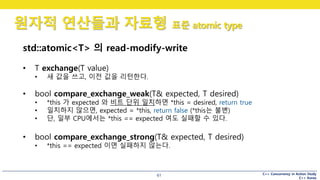 C++ Concurrency in Action Study
C++ Korea
원자적 연산들과 자료형 표준 atomic type
61
std::atomic<T> 의 read-modify-write
• T exchange(T value)
• 새 값을 쓰고, 이전 값을 리턴한다.
• bool compare_exchange_weak(T& expected, T desired)
• *this 가 expected 와 비트 단위 일치하면 *this = desired, return true
• 일치하지 않으면, expected = *this, return false (*this는 불변)
• 단, 일부 CPU에서는 *this == expected 여도 실패할 수 있다.
• bool compare_exchange_strong(T& expected, T desired)
• *this == expected 이면 실패하지 않는다.
 