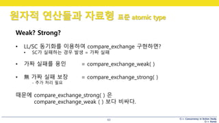 C++ Concurrency in Action Study
C++ Korea
원자적 연산들과 자료형 표준 atomic type
63
Weak? Strong?
• LL/SC 동기화를 이용하여 compare_exchange 구현하면?
• SC가 실패하는 경우 발생 = 가짜 실패
• 가짜 실패를 용인 = compare_exchange_weak( )
• 無 가짜 실패 보장 = compare_exchange_strong( )
- 추가 처리 필요
때문에 compare_exchange_strong( ) 은
compare_exchange_weak ( ) 보다 비싸다.
 