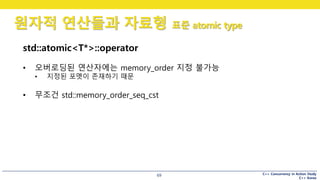 C++ Concurrency in Action Study
C++ Korea
원자적 연산들과 자료형 표준 atomic type
69
std::atomic<T*>::operator
• 오버로딩된 연산자에는 memory_order 지정 불가능
• 지정된 포멧이 존재하기 때문
• 무조건 std::memory_order_seq_cst
 