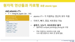 C++ Concurrency in Action Study
C++ Korea
원자적 연산들과 자료형 표준 atomic type
71
std::atomic<T>
• T = integral_types (ex : int)
• atomic<T*> 가 지원하는 연산자 모두 지원
• 더하기, 빼기, 증감, 비트연산 가능
• 곱하기, 나누기, 쉬프트연산 불가
• 필요하면 compare_exchange_strong()로 구현
• 주로 카운터나 비트마스크로 사용
나누기쯤 못한다고 해서 큰 문제 없음
 