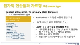 C++ Concurrency in Action Study
C++ Korea
원자적 연산들과 자료형 표준 atomic type
73
generic std::atomic<T> primary class template
• T = User Defined Type
• atomic<bool> 과 같은 수준의 연산 지원
• UDT를 하나의 비트 덩어리로 인식
• UDT는 다음 조건들을 만족해야 한다.
• 비트단위 동등연산 가능 (기본 비교 연산자)
• 無 가상함수, 無 가상 베이스 클래스
• 기본 복사 배정 연산자
• 모든 non-static 멤버변수도 위 조건 만족
 