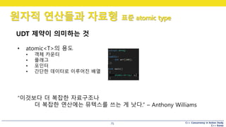 C++ Concurrency in Action Study
C++ Korea
원자적 연산들과 자료형 표준 atomic type
75
UDT 제약이 의미하는 것
• atomic<T>의 용도
• 객체 카운터
• 플래그
• 포인터
• 간단한 데이터로 이루어진 배열
“이것보다 더 복잡한 자료구조나
더 복잡한 연산에는 뮤텍스를 쓰는 게 낫다.” – Anthony Williams
 