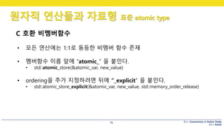 C++ Concurrency in Action Study
C++ Korea
원자적 연산들과 자료형 표준 atomic type
76
C 호환 비멤버함수
• 모든 연산에는 1:1로 동등한 비멤버 함수 존재
• 멤버함수 이름 앞에 “atomic_” 을 붙인다.
• std::atomic_store(&atomic_var, new_value)
• ordering을 추가 지정하려면 뒤에 “_explicit” 을 붙인다.
• std::atomic_store_explicit(&atomic_var, new_value, std::memory_order_release)
 