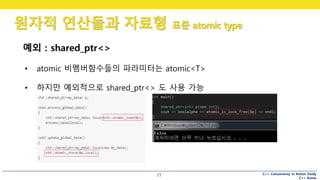 C++ Concurrency in Action Study
C++ Korea
원자적 연산들과 자료형 표준 atomic type
77
예외 : shared_ptr<>
• atomic 비멤버함수들의 파라미터는 atomic<T>
• 하지만 예외적으로 shared_ptr<> 도 사용 가능
 