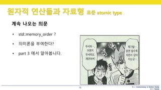 C++ Concurrency in Action Study
C++ Korea
원자적 연산들과 자료형 표준 atomic type
78
계속 나오는 의문
• std::memory_order ?
• 의미론을 부여한다?
• part 3 에서 알아봅니다.
 