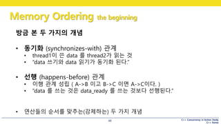 C++ Concurrency in Action Study
C++ Korea
Memory Ordering the beginning
88
방금 본 두 가지의 개념
• 동기화 (synchronizes-with) 관계
• thread1이 쓴 data 를 thread2가 읽는 것
• “data 쓰기와 data 읽기가 동기화 된다.”
• 선행 (happens-before) 관계
• 이행 관계 성립 ( A->B 이고 B->C 이면 A->C이다. )
• “data 를 쓰는 것은 data_ready 를 쓰는 것보다 선행된다.”
• 연산들의 순서를 맞추는(강제하는) 두 가지 개념
 