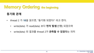 C++ Concurrency in Action Study
C++ Korea
Memory Ordering the beginning
90
동기화 관계
• thread 2 가 10을 읽으면, “동기화 되었다!” 라고 한다.
• write(data) 가 read(data) 보다 먼저 발생(선행) 되었으며
• write(data) 의 결과를 thread 2가 관측할 수 있었다는 의미
 