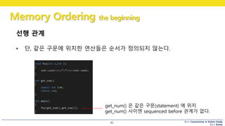 C++ Concurrency in Action Study
C++ Korea
Memory Ordering the beginning
92
선행 관계
• 단, 같은 구문에 위치한 연산들은 순서가 정의되지 않는다.
get_num() 은 같은 구문(statement) 에 위치
get_num() 사이엔 sequenced before 관계가 없다.
 