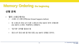 C++ Concurrency in Action Study
C++ Korea
Memory Ordering the beginning
93
선행 관계
• 멀티 스레드에서는
• 스레드 간 선행 관계(inter-thread happens-before)
• 한 스레드의 연산 A가 다른 스레드의 연산 B보다 먼저 수행되면
A는 B보다 (스레드 차원에서) 선행된다.
• “동기화” 관계를 필요로 함
• 연산 A가 연산 B와 동기화 되면, A는 B보다 선행된 것이다.
 