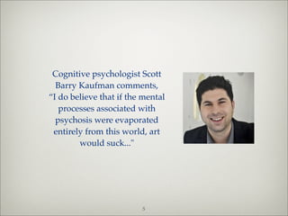 Cognitive psychologist Scott
  Barry Kaufman comments,
“I do believe that if the mental
   processes associated with
  psychosis were evaporated
 entirely from this world, art
        would suck..."




                         5
 