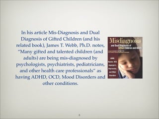 In his article Mis-Diagnosis and Dual
   Diagnosis of Gifted Children (and his
related book), James T. Webb, Ph.D. notes,
 “Many gifted and talented children (and
    adults) are being mis-diagnosed by
psychologists, psychiatrists, pediatricians,
  and other health care professionals” as
having ADHD, OCD, Mood Disorders and
               other conditions.




                              8
 