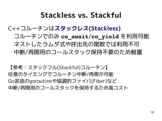 18
Stackless vs. Stackful
C++コルーチンはスタックレス(Stackless)
　コルーチンでのみ co_await/co_yield を利用可能
　ネストしたラムダ式や呼出先の関数では利用不可
　中断/再開用のコールスタック保持不要のため軽量
【参考：スタックフル(Stackful)コルーチン】
任意のタイミングでコルーチン中断/再開が可能
Go言語のgoroutineや協調的ファイバ(Fiber)など
中断/再開用のコールスタックを保持するため高コスト
 