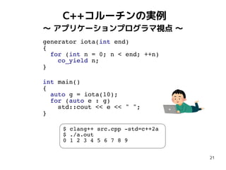 21
C++コルーチンの実例
〜 アプリケーションプログラマ視点 〜
generator iota(int end)
{
for (int n = 0; n < end; ++n)
co_yield n;
}
int main()
{
auto g = iota(10);
for (auto e : g)
std::cout << e << " ";
}
$ clang++ src.cpp -std=c++2a
$ ./a.out
0 1 2 3 4 5 6 7 8 9
 