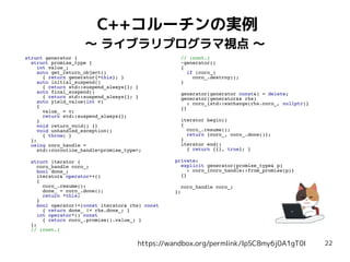 22
C++コルーチンの実例
〜 ライブラリプログラマ視点 〜
https://wandbox.org/permlink/IpSC8my6j0A1gT0I
struct generator {
struct promise_type {
int value_;
auto get_return_object()
{ return generator{*this}; }
auto initial_suspend()
{ return std::suspend_always{}; }
auto final_suspend()
{ return std::suspend_always{}; }
auto yield_value(int v)
{
value_ = v;
return std::suspend_always{};
}
void return_void() {}
void unhandled_exception()
{ throw; }
};
using coro_handle =
std::coroutine_handle<promise_type>;
struct iterator {
coro_handle coro_;
bool done_;
iterator& operator++()
{
coro_.resume();
done_ = coro_.done();
return *this;
}
bool operator!=(const iterator& rhs) const
{ return done_ != rhs.done_; }
int operator*() const
{ return coro_.promise().value_; }
};
// (cont.)
// (cont.)
~generator()
{
if (coro_)
coro_.destroy();
}
generator(generator const&) = delete;
generator(generator&& rhs)
: coro_{std::exchange(rhs.coro_, nullptr)}
{}
iterator begin()
{
coro_.resume();
return {coro_, coro_.done()};
}
iterator end()
{ return {{}, true}; }
private:
explicit generator(promise_type& p)
: coro_{coro_handle::from_promise(p)}
{}
coro_handle coro_;
};
 