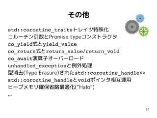 27
その他
std::coroutine_traitsトレイツ特殊化
コルーチン引数とPromise typeコンストラクタ
co_yield式とyield_value
co_return式とreturn_value/return_void
co_await演算子オーバーロード
unhandled_exceptionと例外処理
型消去(Type Erasure)されたstd::coroutine_handle<>
std::coroutine_handleとvoidポインタ相互運用
ヒープメモリ確保省略最適化(“Halo”)
...
 