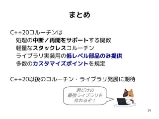 29
まとめ
C++20コルーチンは
　処理の中断／再開をサポートする関数　
　軽量なスタックレスコルーチン
　ライブラリ実装用の低レベル部品のみ提供
　多数のカスタマイズポイントを規定
C++20以後のコルーチン・ライブラリ発展に期待
君だけの
最強ライブラリを
作れるぞ！
 