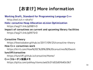 30
[おまけ] More information
Working Draft, Standard for Programming Language C++
　http://eel.is/c++draft/
Halo: coroutine Heap Allocation eLision Optimization
　https://wg21.link/p0981r0
Impact of coroutines on current and upcoming library facilities
　https://wg21.link/p0975r0
Coroutine Theory
　https://lewissbaker.github.io/2017/09/25/coroutine-theory
How C++ coroutines work
　https://kirit.com/How%20C%2B%2B%20coroutines%20work
luncliff/coroutine
　https://luncliff.github.io/coroutine/Home/
C++コルーチン拡張メモ
　https://qiita.com/yohhoy/items/aeb3c01d02d0f640c067
 
