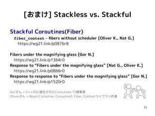 31
[おまけ] Stackless vs. Stackful
Stackful Coroutines(Fiber)
　fiber_context - fibers without scheduler [Oliver K., Nat G.]
　　https://wg21.link/p0876r8
Fibers under the magnifying glass [Gor N.]
　https://wg21.link/p1364r0
Response to “Fibers under the magnifying glass” [Nat G., Oliver K.]
　https://wg21.link/p0866r0
Response to response to “Fibers under the magnifying glass” [Gor N.]
　https://wg21.link/p1520r0
Gorさん = C++20に統合されたCoroutines TS提案者
Oliverさん = Boost.Coroutine, Coroutine2, Fiber, Contextライブラリ作者
 