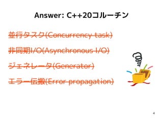 4
並行タスク(Concurrency task)
非同期I/O(Asynchronous I/O)
ジェネレータ(Generator)
エラー伝搬(Error propagation)
Answer: C++20コルーチン
 