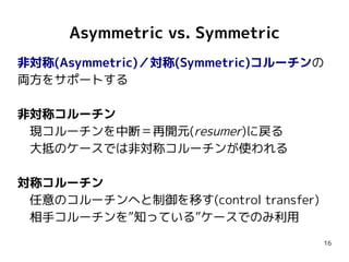 16
Asymmetric vs. Symmetric
非対称(Asymmetric)／対称(Symmetric)コルーチンの
両方をサポートする
非対称コルーチン
　現コルーチンを中断＝再開元(resumer)に戻る
　大抵のケースでは非対称...