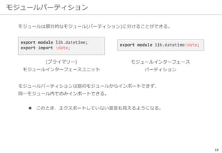 モジュールパーティション
13
モジュールは部分的なモジュール(パーティション)に分けることができる。
モジュールパーティションは別のモジュールからインポートできず、
同一モジュール内でのみインポートできる。
 このとき、エクスポートしていない宣言も見えるようになる。
export module lib.datetime;
export import :date;
(プライマリー)
モジュールインターフェースユニット
export module lib.datetime:date;
モジュールインターフェース
パーティション
 