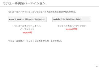 モジュール実装パーティション
16
モジュールパーティションかつモジュール実装でもある翻訳単位も作れる。
モジュール実装パーティションは再エクスポートできない。
export module lib.datetime:date;
モジュールインターフェース
パーティション
export可
module lib.datetime:date;
モジュール実装パーティション
export不可
 