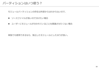 パーティションはいつ使う？
18
モジュールパーティションの存在は外部からはわからないので、
 ソースファイルが長いので分けたい場合
 ユーザーにモジュールが分かれていることを意識させたくない場合
単独でも使用できるなら、独立したモジュールにしたほうが良い。
 
