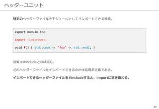 ヘッダーユニット
23
特定のヘッダーファイルをモジュールとしてインポートできる機能。
効果は#includeとほぼ同じ。
どのヘッダーファイルをインポートできるのかは処理系定義である。
インポートできるヘッダーファイルを#includeすると、importに置き換わる。
export module foo;
import <iostream>;
void f() { std::cout << "foo" << std::endl; }
 