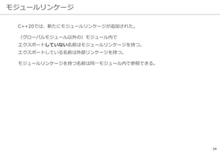 モジュールリンケージ
24
C++20では、新たにモジュールリンケージが追加された。
（グローバルモジュール以外の）モジュール内で
エクスポートしていない名前はモジュールリンケージを持つ。
エクスポートしている名前は外部リンケージを持つ。
モジュールリンケージを持つ名前は同一モジュール内で参照できる。
 