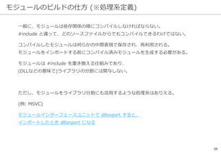 モジュールのビルドの仕方 (※処理系定義)
26
一般に、モジュールは依存関係の順にコンパイルしなければならない。
#include と違って、どのソースファイルからでもコンパイルできるわけではない。
コンパイルしたモジュールは何らかの中間表現で保存され、再利用される。
モジュールをインポートする前にコンパイル済みモジュールを生成する必要がある。
モジュールは #include を置き換える仕組みであり、
(DLLなどの意味で)ライブラリの分割には関与しない。
ただし、モジュールをライブラリ分割にも活用するような処理系はありえる。
(例: MSVC)
モジュールインターフェースユニットで dllexport すると、
インポートしたとき dllimport になる
 